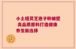 小土妞灵芝孢子粉破壁 高品质原料打造健康养生新选择