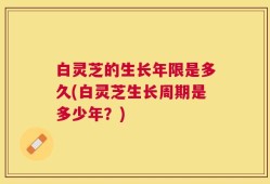白灵芝的生长年限是多久(白灵芝生长周期是多少年？)