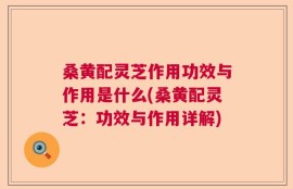 桑黄配灵芝作用功效与作用是什么(桑黄配灵芝：功效与作用详解)