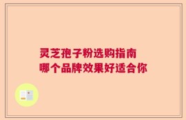 灵芝孢子粉选购指南 哪个品牌效果好适合你