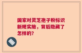 国家对灵芝孢子粉标识新规实施，背后隐藏了怎样的？