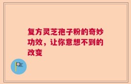 复方灵芝孢子粉的奇妙功效，让你意想不到的改变