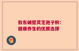 敖东破壁灵芝孢子粉：健康养生的优质选择
