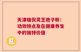 天津瑞倪灵芝孢子粉：功效特点及在健康养生中的独特价值