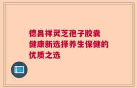德昌祥灵芝孢子胶囊 健康新选择养生保健的优质之选