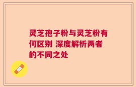 灵芝孢子粉与灵芝粉有何区别 深度解析两者的不同之处