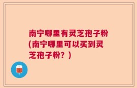 南宁哪里有灵芝孢子粉(南宁哪里可以买到灵芝孢子粉？)