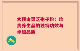 大顶山灵芝孢子粉：珍贵养生品的独特功效与卓越品质