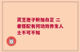 灵芝孢子粉加白芷 二者搭配有何功效养生人士不可不知