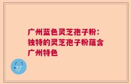 广州蓝色灵芝孢子粉：独特的灵芝孢子粉蕴含广州特色