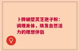 卜牌破壁灵芝孢子粉：调理身体，焕发自然活力的理想伴侣