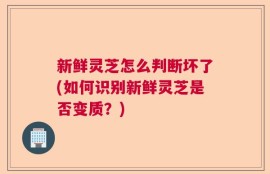 新鲜灵芝怎么判断坏了(如何识别新鲜灵芝是否变质？)