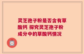 灵芝孢子粉是否含有草酸钙 探究灵芝孢子粉成分中的草酸钙情况