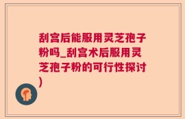 刮宫后能服用灵芝孢子粉吗_刮宫术后服用灵芝孢子粉的可行性探讨)