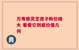 万寿德灵芝孢子粉价格大 看看它到底价值几何