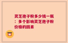 灵芝孢子粉多少钱一瓶：多个影响灵芝孢子粉价格的因素