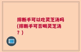 摔断手可以吃灵芝汤吗(摔断手可否喝灵芝汤？)