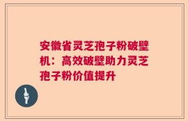 安徽省灵芝孢子粉破壁机：高效破壁助力灵芝孢子粉价值提升