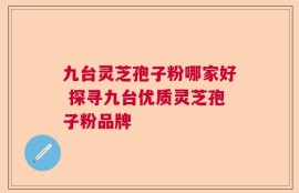 九台灵芝孢子粉哪家好 探寻九台优质灵芝孢子粉品牌