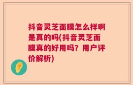 抖音灵芝面膜怎么样啊是真的吗(抖音灵芝面膜真的好用吗？用户评价解析)