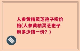 人参黄精灵芝孢子粉价格(人参黄精灵芝孢子粉多少钱一份？)