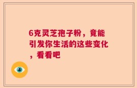 6克灵芝孢子粉，竟能引发你生活的这些变化，看看吧