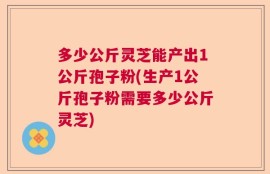 多少公斤灵芝能产出1公斤孢子粉(生产1公斤孢子粉需要多少公斤灵芝)