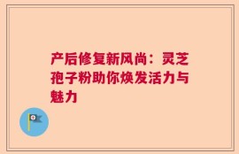 产后修复新风尚：灵芝孢子粉助你焕发活力与魅力