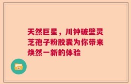 天然巨星，川钟破壁灵芝孢子粉胶囊为你带来焕然一新的体验