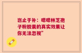 岂止于补：嗯嗯林芝孢子粉胶囊的真实效果让你无法忽视”
