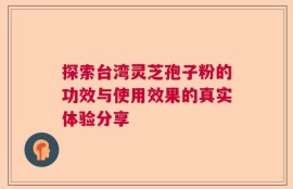 探索台湾灵芝孢子粉的功效与使用效果的真实体验分享