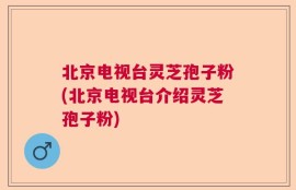 北京电视台灵芝孢子粉(北京电视台介绍灵芝孢子粉)