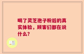 喝了灵芝孢子粉后的真实体验，顾客们都在说什么？