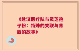 《赴汉医疗队与灵芝孢子粉：特殊的关联与背后的故事》