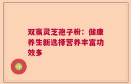 双赢灵芝孢子粉：健康养生新选择营养丰富功效多
