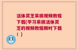 活体灵芝采摘视频教程下载(学习采摘活体灵芝的视频教程限时下载！)