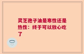 灵芝孢子油是寒性还是热性：终于可以放心吃了
