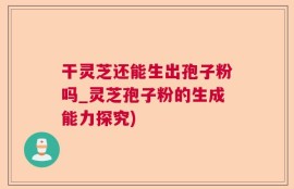 干灵芝还能生出孢子粉吗_灵芝孢子粉的生成能力探究)