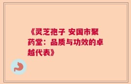 《灵芝孢子 安国市聚药堂：品质与功效的卓越代表》