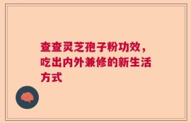 查查灵芝孢子粉功效，吃出内外兼修的新生活方式