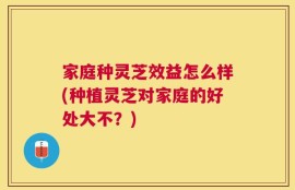 家庭种灵芝效益怎么样(种植灵芝对家庭的好处大不？)