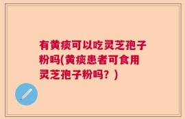 有黄痰可以吃灵芝孢子粉吗(黄痰患者可食用灵芝孢子粉吗？)