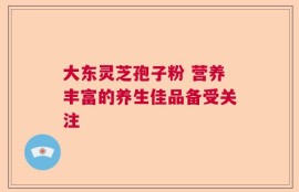 大东灵芝孢子粉 营养丰富的养生佳品备受关注