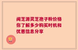 闽芝源灵芝孢子粉价格你了解多少购买时机和优惠信息分享