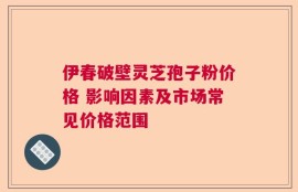 伊春破壁灵芝孢子粉价格 影响因素及市场常见价格范围