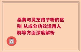 桑黄与灵芝孢子粉的区别 从成分功效适用人群等方面深度解析