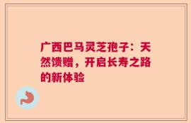 广西巴马灵芝孢子：天然馈赠，开启长寿之路的新体验