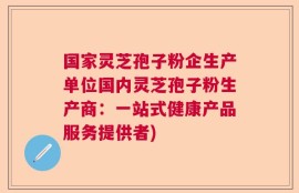 国家灵芝孢子粉企生产单位国内灵芝孢子粉生产商：一站式健康产品服务提供者)