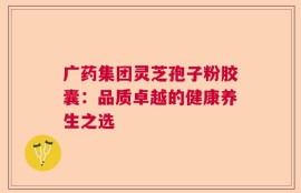 广药集团灵芝孢子粉胶囊：品质卓越的健康养生之选
