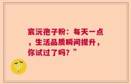 宸沅孢子粉：每天一点，生活品质瞬间提升，你试过了吗？”